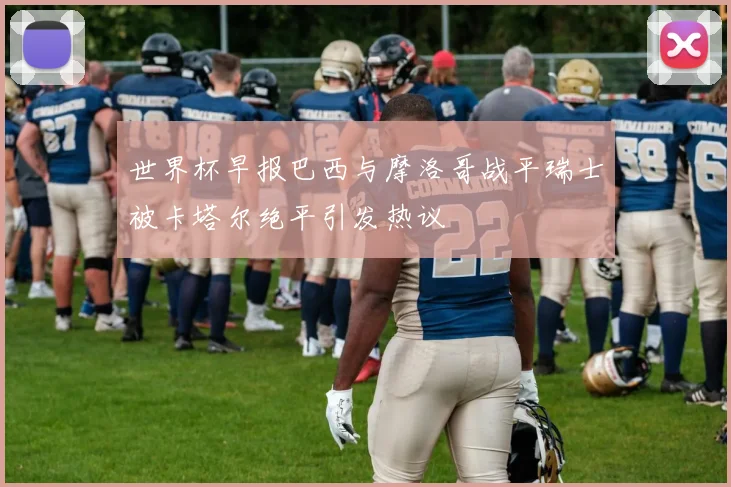 世界杯早报巴西与摩洛哥战平瑞士被卡塔尔绝平引发热议