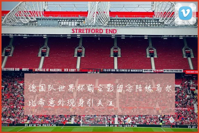 德国队世界杯前合影留念陪练乌尔比希意外现身引关注