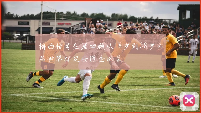 梅西传奇生涯回顾从18岁到38岁六届世界杯定妆照全记录