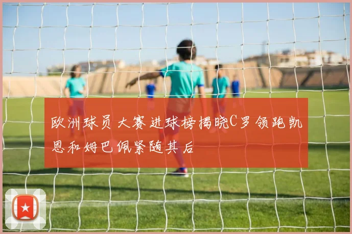 欧洲球员大赛进球榜揭晓C罗领跑凯恩和姆巴佩紧随其后