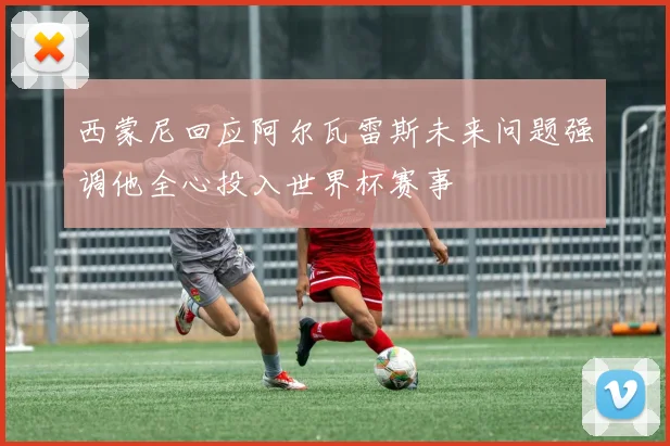 西蒙尼回应阿尔瓦雷斯未来问题强调他全心投入世界杯赛事
