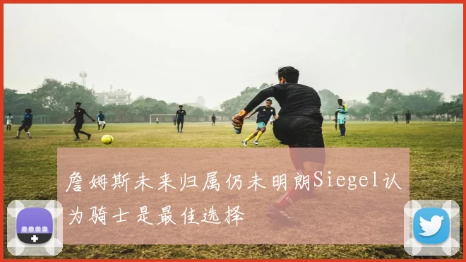 詹姆斯未来归属仍未明朗Siegel认为骑士是最佳选择