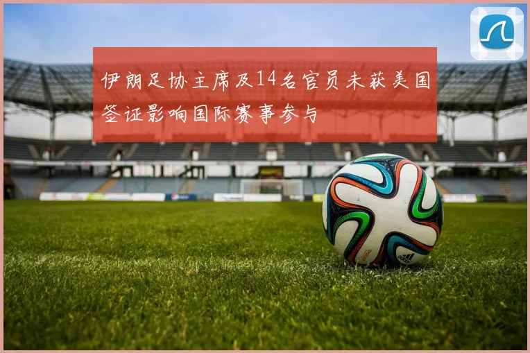 伊朗足协主席及14名官员未获美国签证影响国际赛事参与