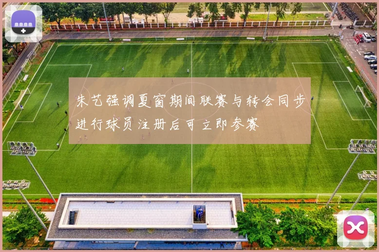 朱艺强调夏窗期间联赛与转会同步进行球员注册后可立即参赛