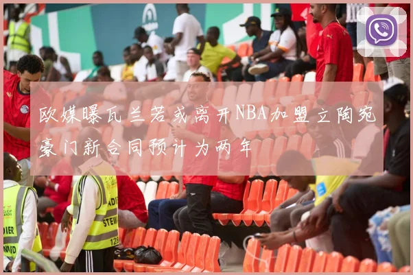 欧媒曝瓦兰若或离开NBA加盟立陶宛豪门新合同预计为两年