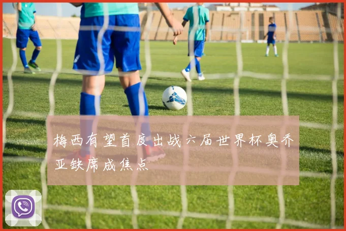 梅西有望首度出战六届世界杯奥乔亚缺席成焦点