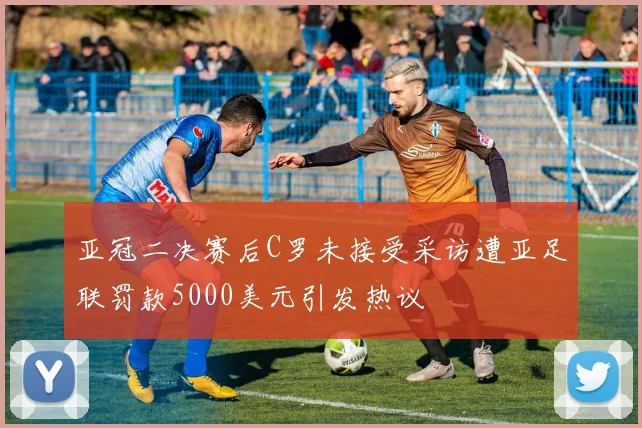 亚冠二决赛后C罗未接受采访遭亚足联罚款5000美元引发热议