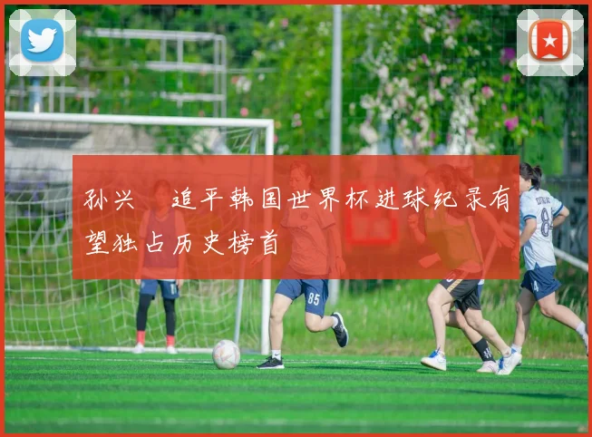 孙兴慜追平韩国世界杯进球纪录有望独占历史榜首