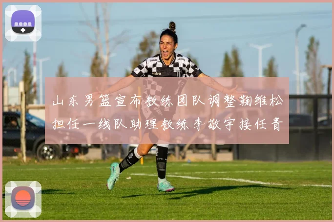 山东男篮宣布教练团队调整鞠维松担任一线队助理教练李敬宇接任青年队主教练