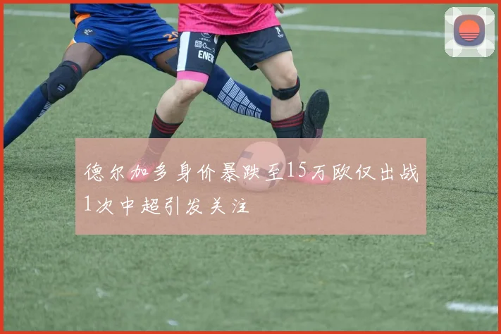 德尔加多身价暴跌至15万欧仅出战1次中超引发关注