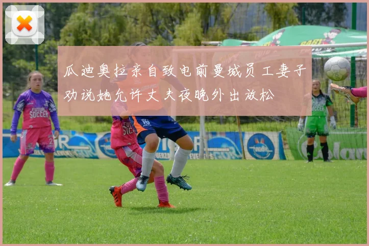 瓜迪奥拉亲自致电前曼城员工妻子劝说她允许丈夫夜晚外出放松